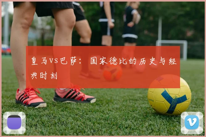 皇马vs巴萨：国家德比的历史与经典时刻
