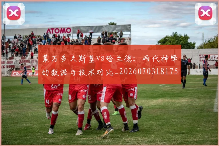 莱万多夫斯基vs哈兰德：两代神锋的数据与技术对比_20260703181758