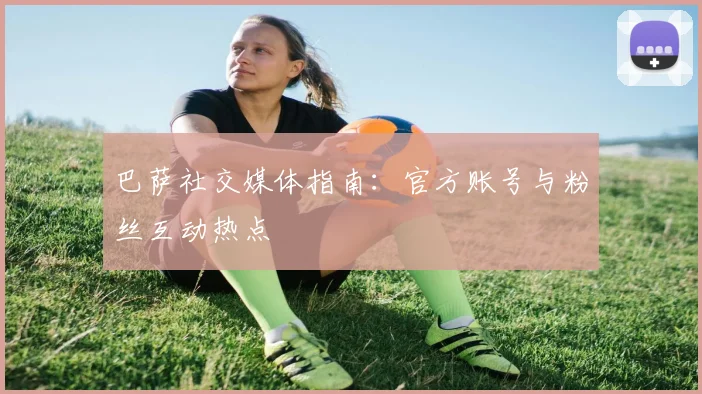 巴萨社交媒体指南：官方账号与粉丝互动热点