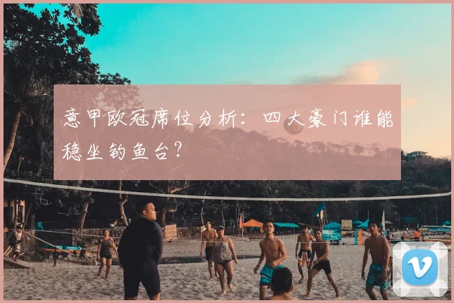 意甲欧冠席位分析：四大豪门谁能稳坐钓鱼台？