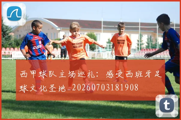 西甲球队主场巡礼：感受西班牙足球文化圣地_20260703181908