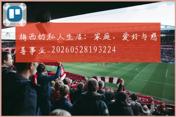 梅西的私人生活：家庭、爱好与慈善事业_20260528193224