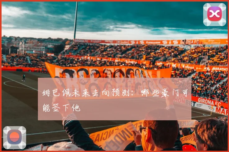 姆巴佩未来去向预测：哪些豪门可能签下他