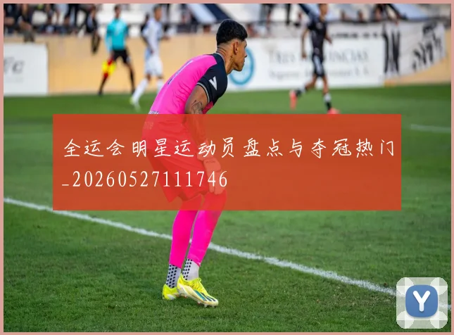 全运会明星运动员盘点与夺冠热门_20260527111746