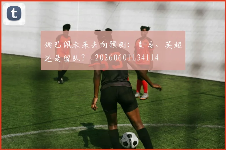 姆巴佩未来去向预测：皇马、英超还是留队？_20260601134114