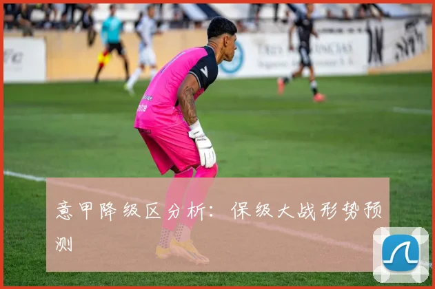 意甲降级区分析:保级大战形势预测