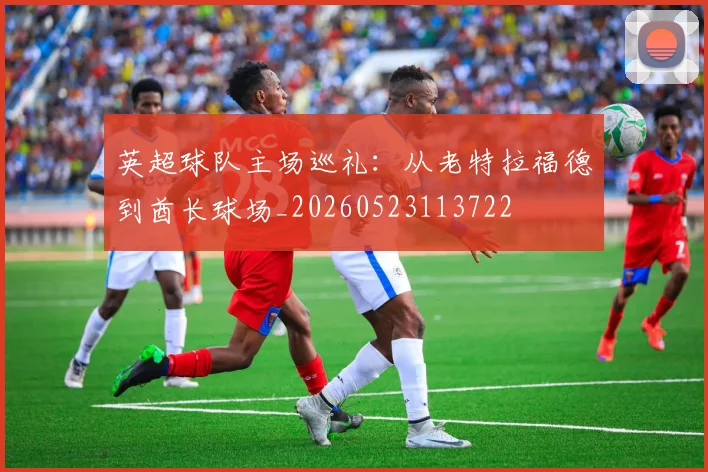 英超球队主场巡礼：从老特拉福德到酋长球场_20260523113722