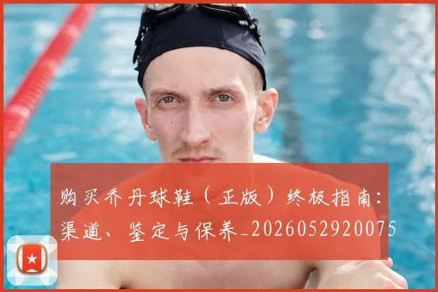 购买乔丹球鞋（正版）终极指南：渠道、鉴定与保养_20260529200754