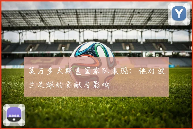 莱万多夫斯基国家队表现：他对波兰足球的贡献与影响