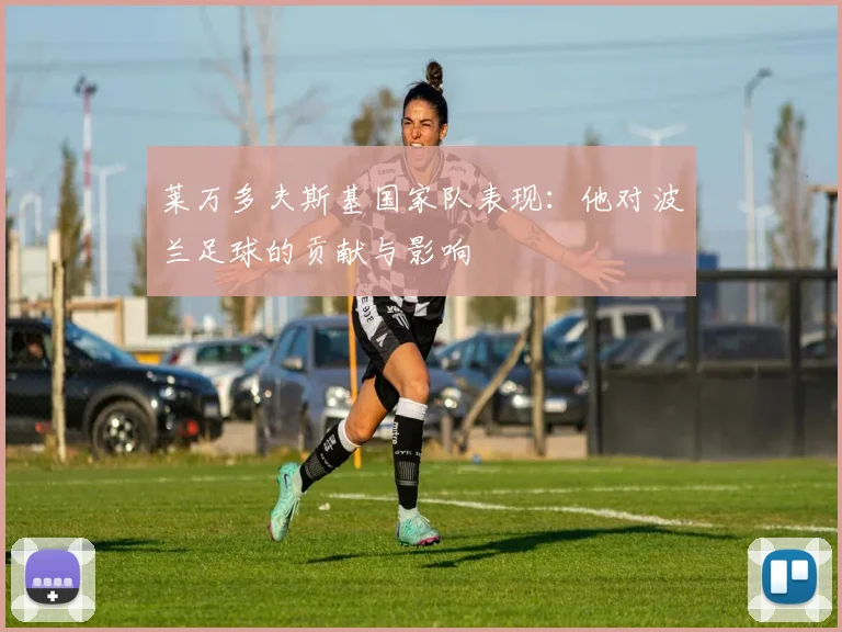 莱万多夫斯基国家队表现：他对波兰足球的贡献与影响