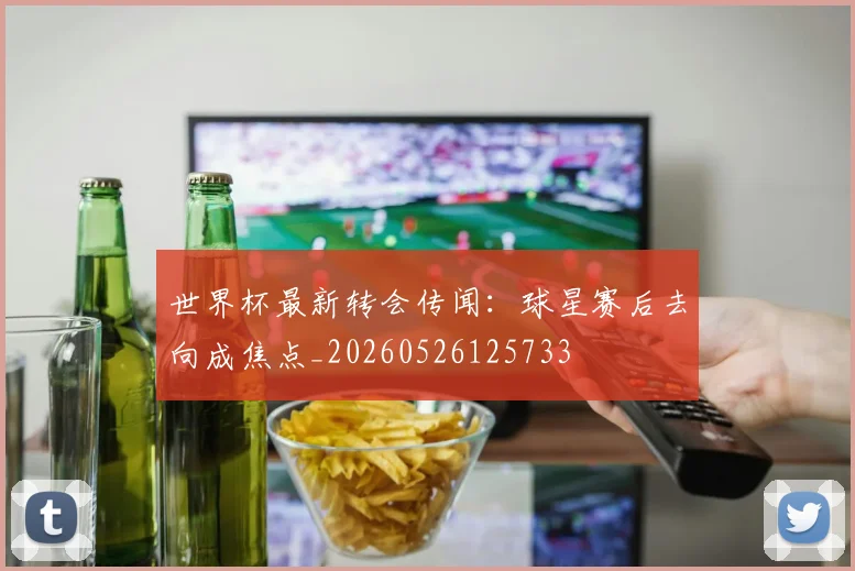 世界杯最新转会传闻：球星赛后去向成焦点_20260526125733