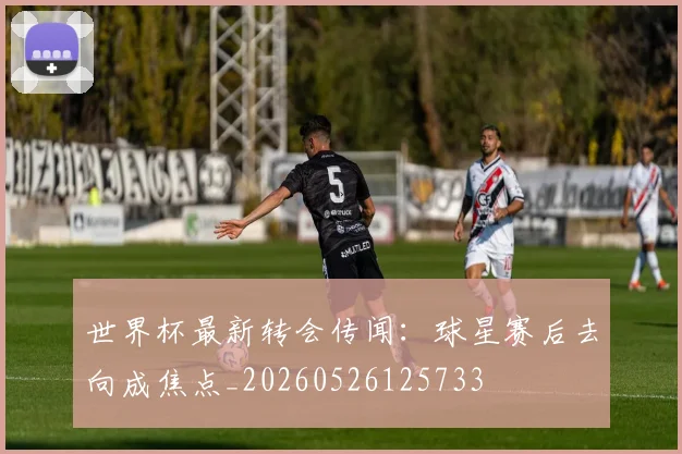 世界杯最新转会传闻：球星赛后去向成焦点_20260526125733