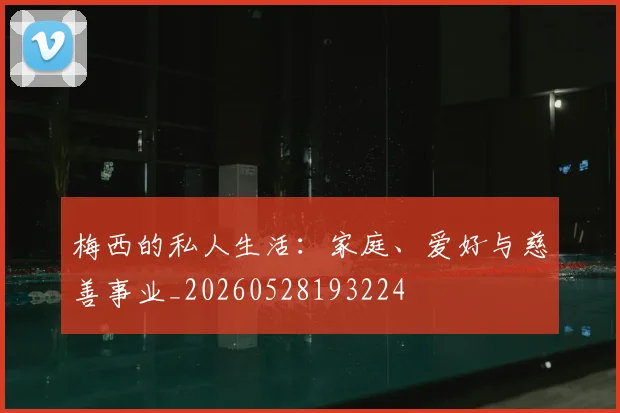 梅西的私人生活：家庭、爱好与慈善事业_20260528193224
