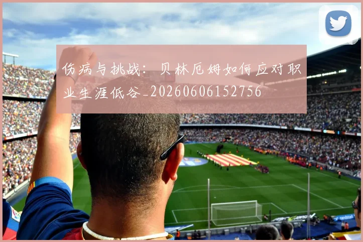 伤病与挑战：贝林厄姆如何应对职业生涯低谷_20260606152756