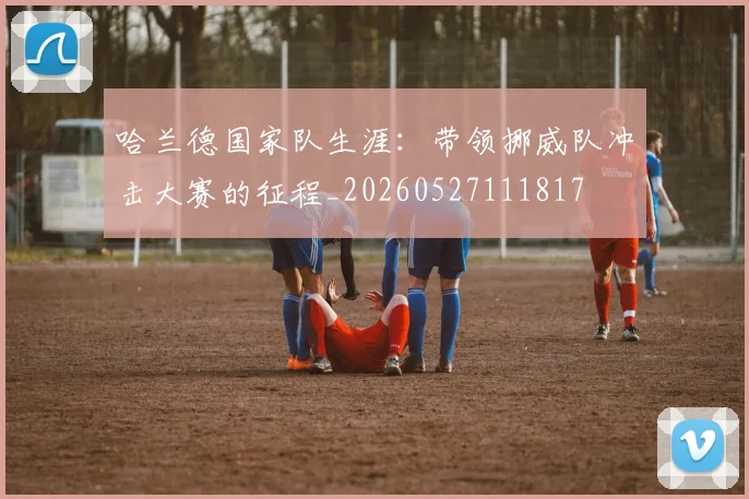 哈兰德国家队生涯：带领挪威队冲击大赛的征程_20260527111817