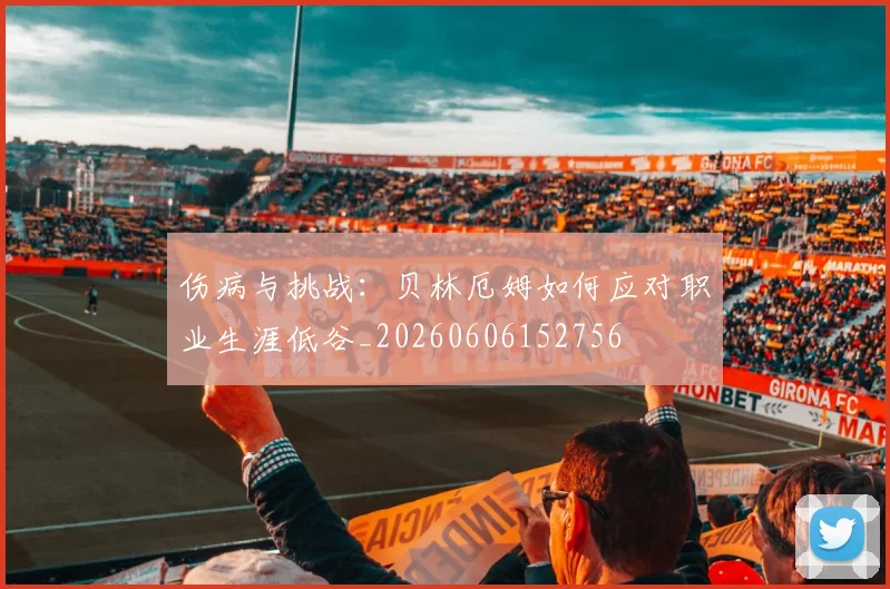 伤病与挑战：贝林厄姆如何应对职业生涯低谷_20260606152756