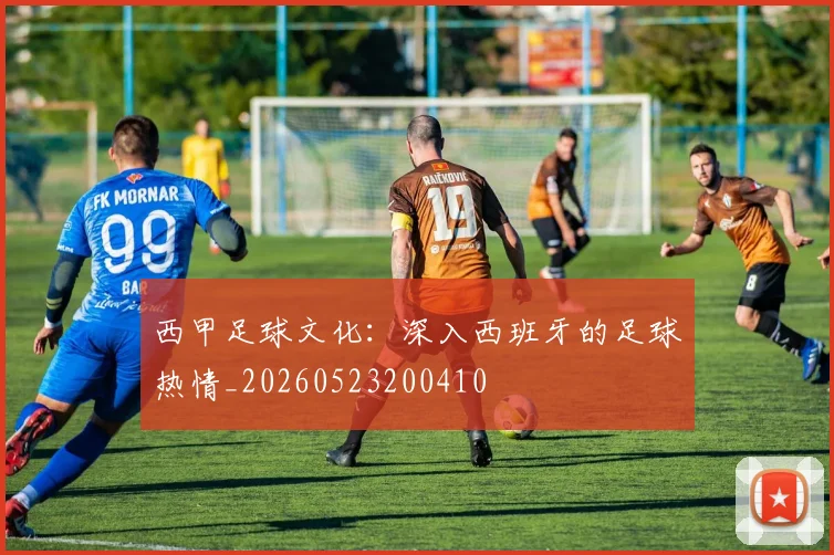 西甲足球文化：深入西班牙的足球热情_20260523200410
